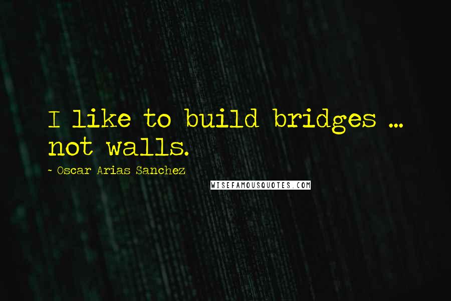 Oscar Arias Sanchez Quotes: I like to build bridges ... not walls.