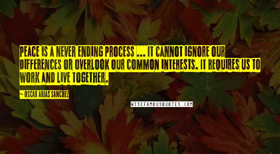 Oscar Arias Sanchez Quotes: Peace is a never ending process ... It cannot ignore our differences or overlook our common interests. It requires us to work and live together.