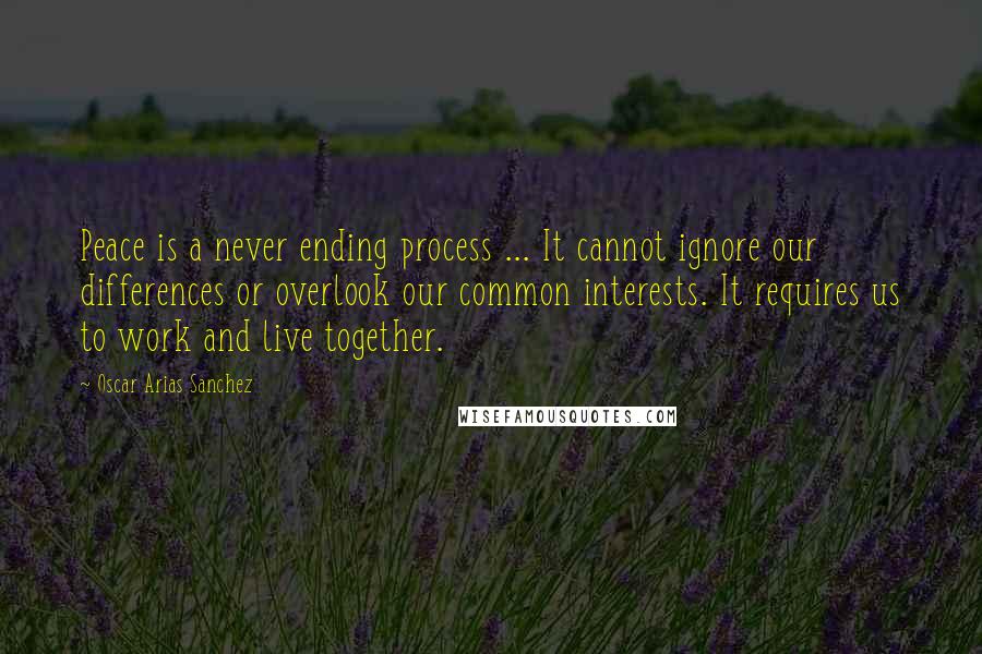 Oscar Arias Sanchez Quotes: Peace is a never ending process ... It cannot ignore our differences or overlook our common interests. It requires us to work and live together.