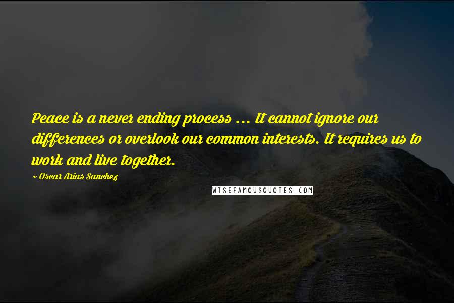 Oscar Arias Sanchez Quotes: Peace is a never ending process ... It cannot ignore our differences or overlook our common interests. It requires us to work and live together.