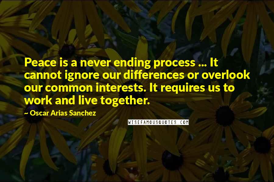 Oscar Arias Sanchez Quotes: Peace is a never ending process ... It cannot ignore our differences or overlook our common interests. It requires us to work and live together.