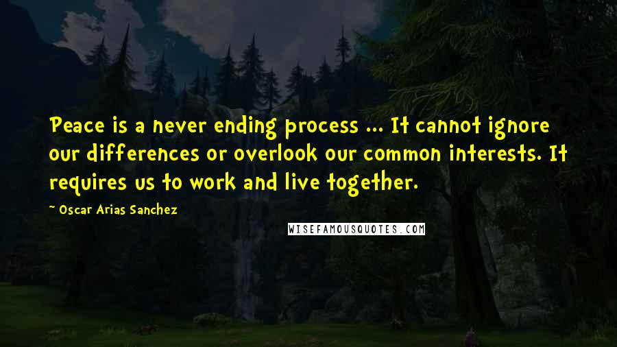 Oscar Arias Sanchez Quotes: Peace is a never ending process ... It cannot ignore our differences or overlook our common interests. It requires us to work and live together.