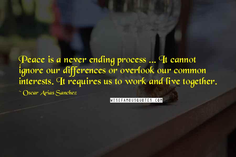 Oscar Arias Sanchez Quotes: Peace is a never ending process ... It cannot ignore our differences or overlook our common interests. It requires us to work and live together.