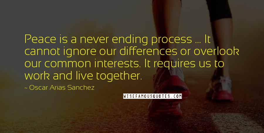 Oscar Arias Sanchez Quotes: Peace is a never ending process ... It cannot ignore our differences or overlook our common interests. It requires us to work and live together.