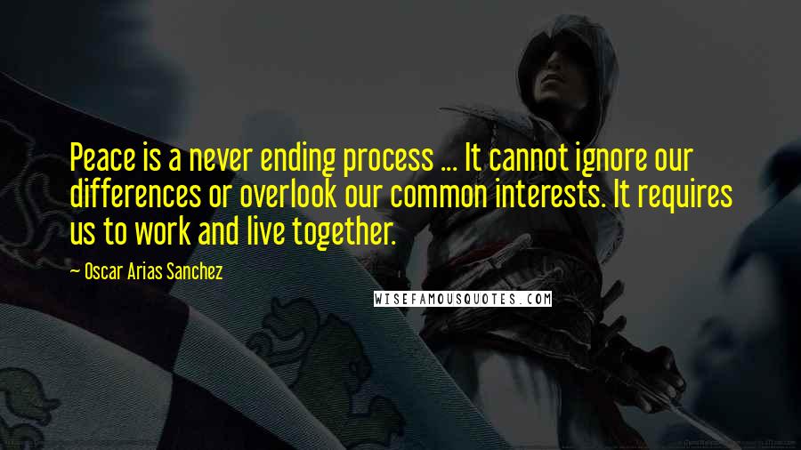 Oscar Arias Sanchez Quotes: Peace is a never ending process ... It cannot ignore our differences or overlook our common interests. It requires us to work and live together.