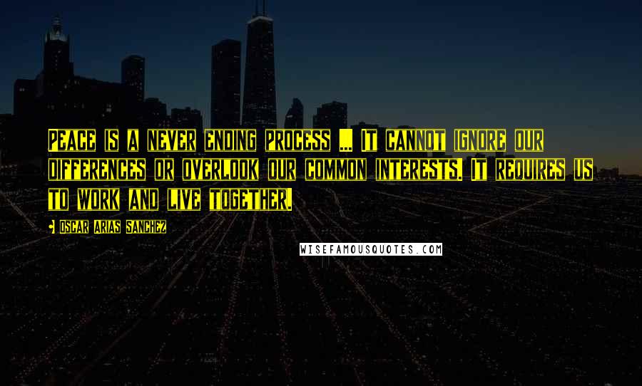 Oscar Arias Sanchez Quotes: Peace is a never ending process ... It cannot ignore our differences or overlook our common interests. It requires us to work and live together.