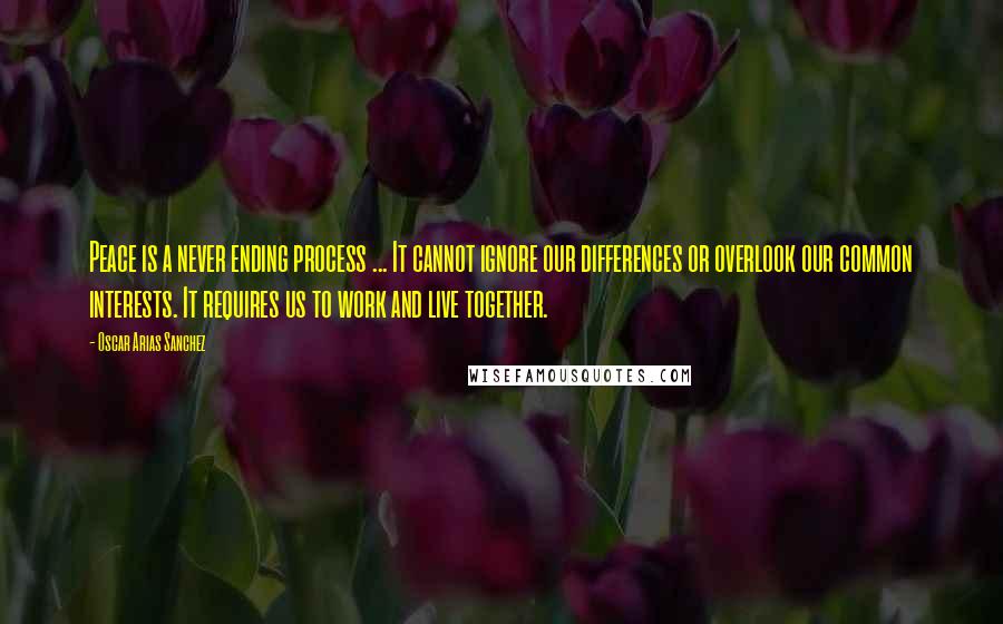 Oscar Arias Sanchez Quotes: Peace is a never ending process ... It cannot ignore our differences or overlook our common interests. It requires us to work and live together.