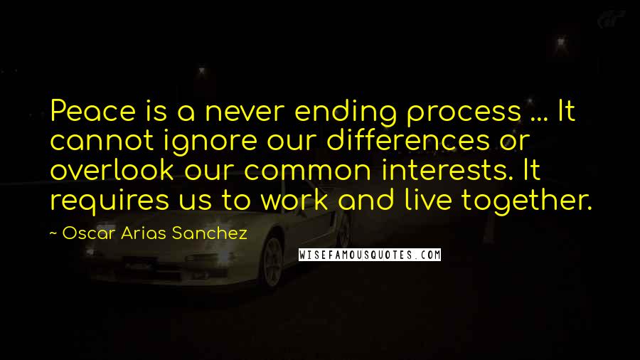 Oscar Arias Sanchez Quotes: Peace is a never ending process ... It cannot ignore our differences or overlook our common interests. It requires us to work and live together.