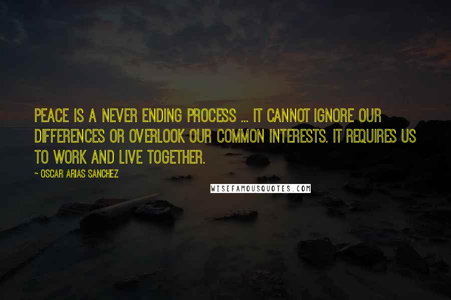 Oscar Arias Sanchez Quotes: Peace is a never ending process ... It cannot ignore our differences or overlook our common interests. It requires us to work and live together.