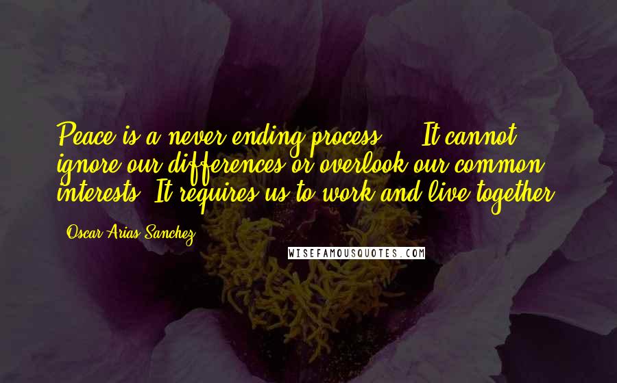 Oscar Arias Sanchez Quotes: Peace is a never ending process ... It cannot ignore our differences or overlook our common interests. It requires us to work and live together.