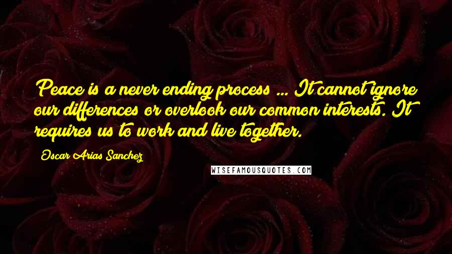 Oscar Arias Sanchez Quotes: Peace is a never ending process ... It cannot ignore our differences or overlook our common interests. It requires us to work and live together.