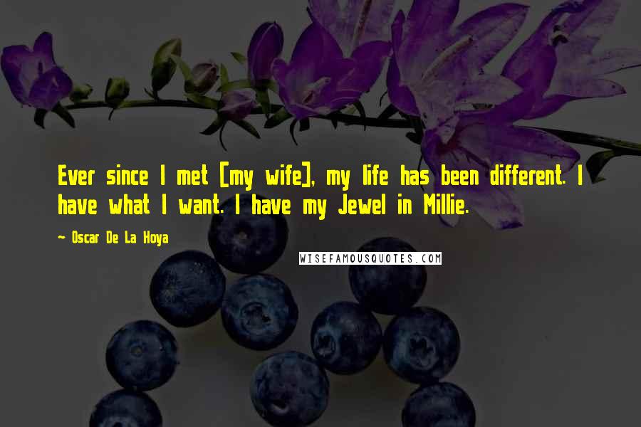 Oscar De La Hoya Quotes: Ever since I met [my wife], my life has been different. I have what I want. I have my Jewel in Millie.