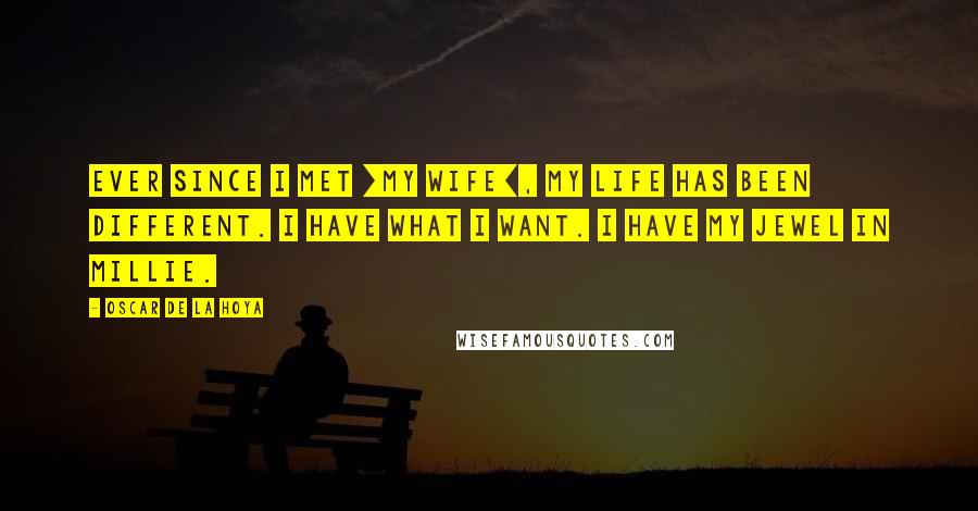 Oscar De La Hoya Quotes: Ever since I met [my wife], my life has been different. I have what I want. I have my Jewel in Millie.