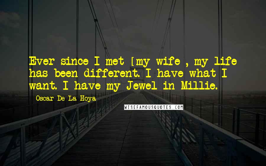 Oscar De La Hoya Quotes: Ever since I met [my wife], my life has been different. I have what I want. I have my Jewel in Millie.