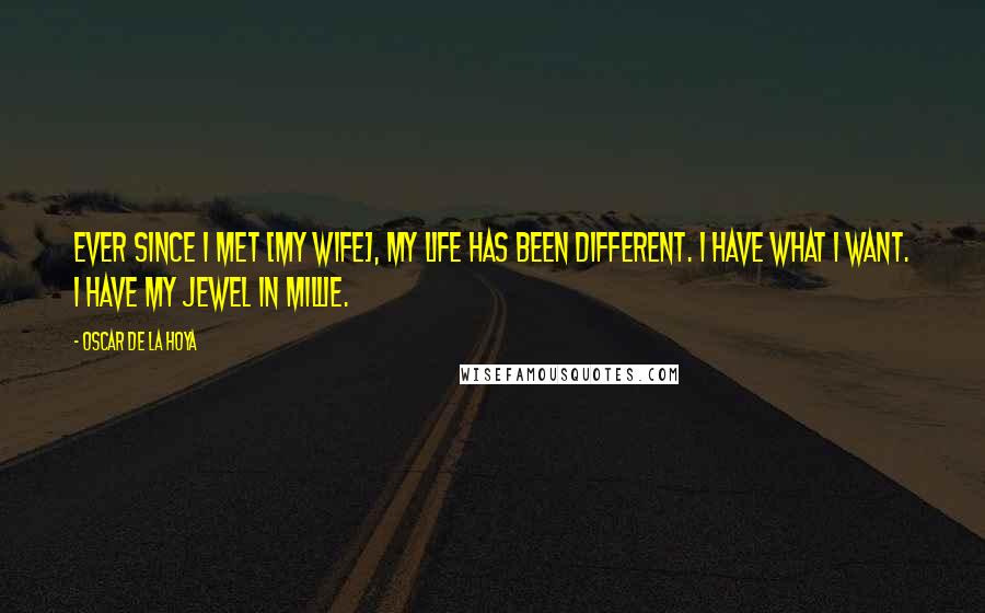 Oscar De La Hoya Quotes: Ever since I met [my wife], my life has been different. I have what I want. I have my Jewel in Millie.