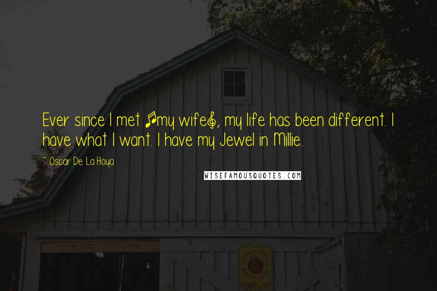 Oscar De La Hoya Quotes: Ever since I met [my wife], my life has been different. I have what I want. I have my Jewel in Millie.