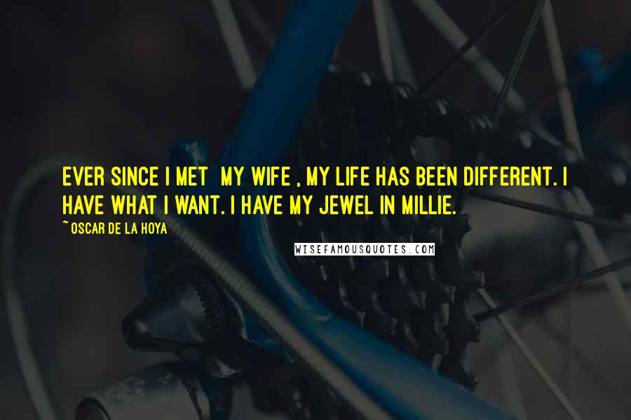 Oscar De La Hoya Quotes: Ever since I met [my wife], my life has been different. I have what I want. I have my Jewel in Millie.