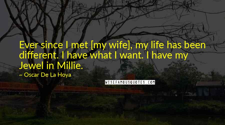 Oscar De La Hoya Quotes: Ever since I met [my wife], my life has been different. I have what I want. I have my Jewel in Millie.