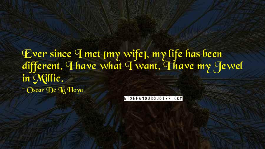 Oscar De La Hoya Quotes: Ever since I met [my wife], my life has been different. I have what I want. I have my Jewel in Millie.