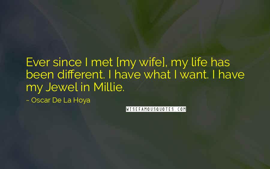Oscar De La Hoya Quotes: Ever since I met [my wife], my life has been different. I have what I want. I have my Jewel in Millie.