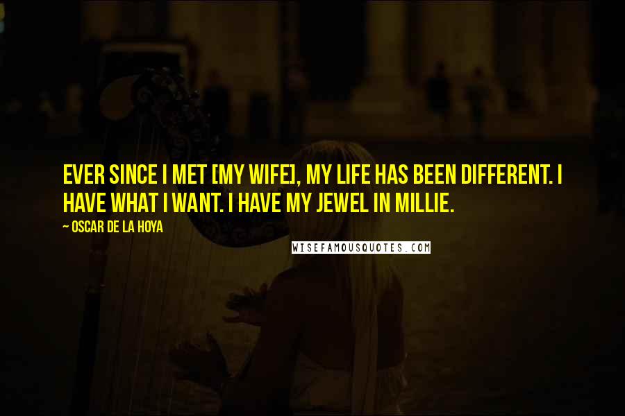 Oscar De La Hoya Quotes: Ever since I met [my wife], my life has been different. I have what I want. I have my Jewel in Millie.
