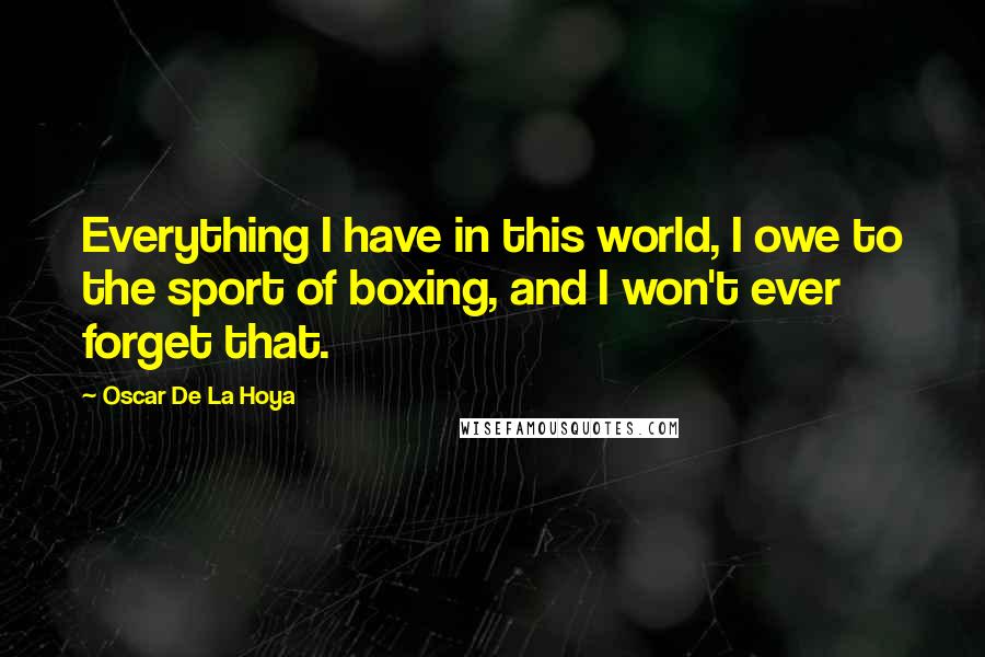 Oscar De La Hoya Quotes: Everything I have in this world, I owe to the sport of boxing, and I won't ever forget that.