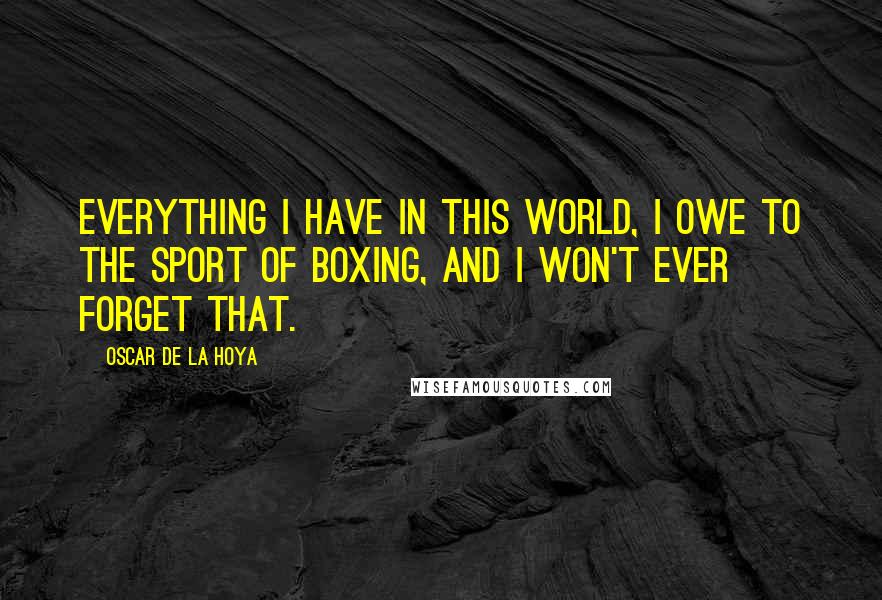 Oscar De La Hoya Quotes: Everything I have in this world, I owe to the sport of boxing, and I won't ever forget that.