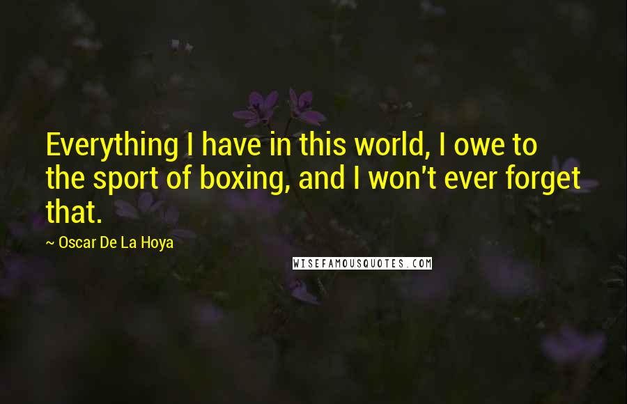 Oscar De La Hoya Quotes: Everything I have in this world, I owe to the sport of boxing, and I won't ever forget that.