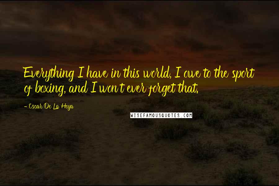 Oscar De La Hoya Quotes: Everything I have in this world, I owe to the sport of boxing, and I won't ever forget that.