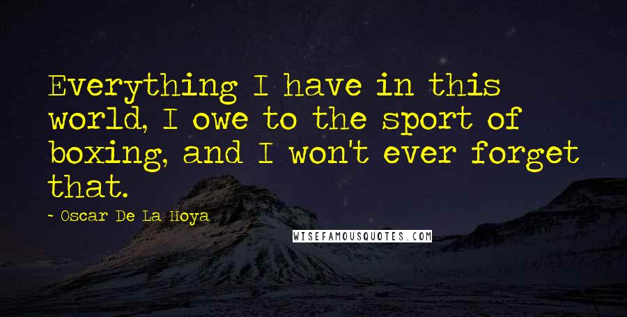 Oscar De La Hoya Quotes: Everything I have in this world, I owe to the sport of boxing, and I won't ever forget that.