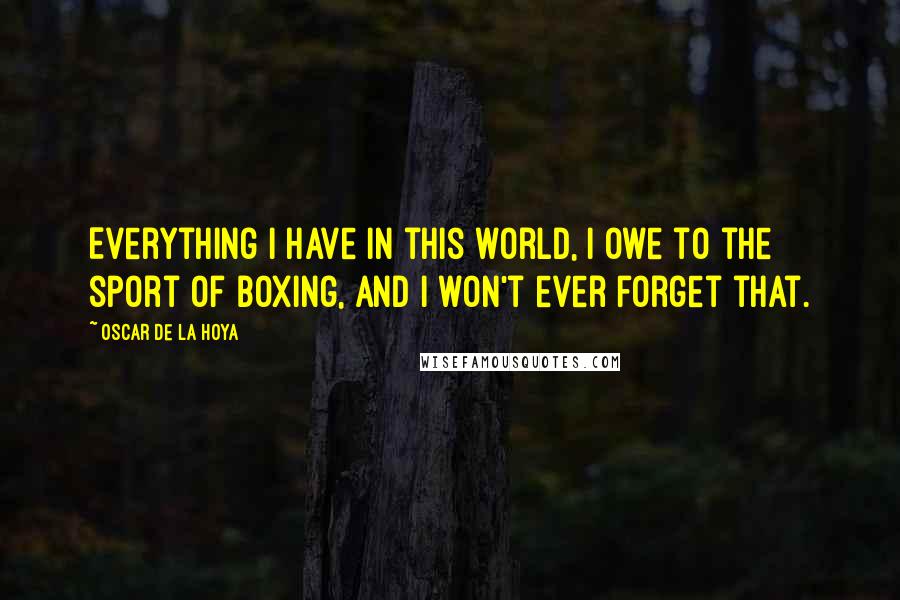 Oscar De La Hoya Quotes: Everything I have in this world, I owe to the sport of boxing, and I won't ever forget that.