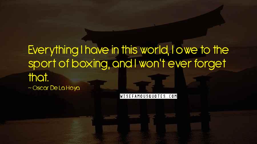 Oscar De La Hoya Quotes: Everything I have in this world, I owe to the sport of boxing, and I won't ever forget that.