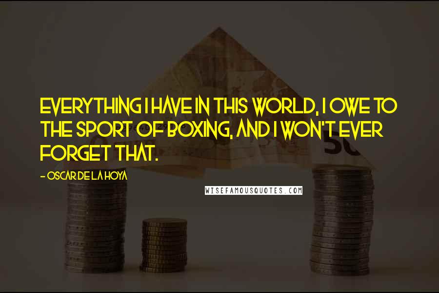 Oscar De La Hoya Quotes: Everything I have in this world, I owe to the sport of boxing, and I won't ever forget that.