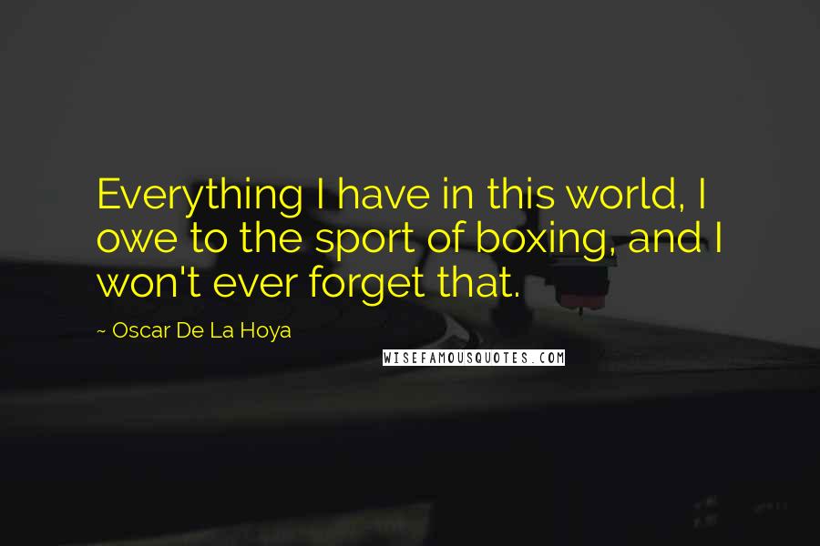 Oscar De La Hoya Quotes: Everything I have in this world, I owe to the sport of boxing, and I won't ever forget that.