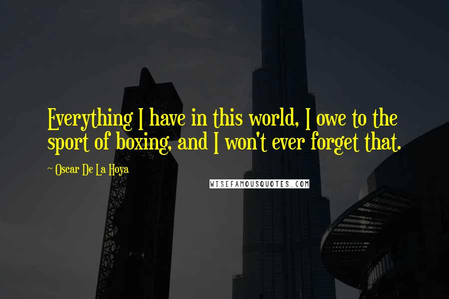Oscar De La Hoya Quotes: Everything I have in this world, I owe to the sport of boxing, and I won't ever forget that.