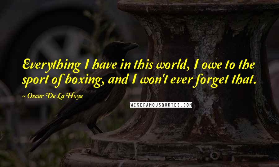 Oscar De La Hoya Quotes: Everything I have in this world, I owe to the sport of boxing, and I won't ever forget that.