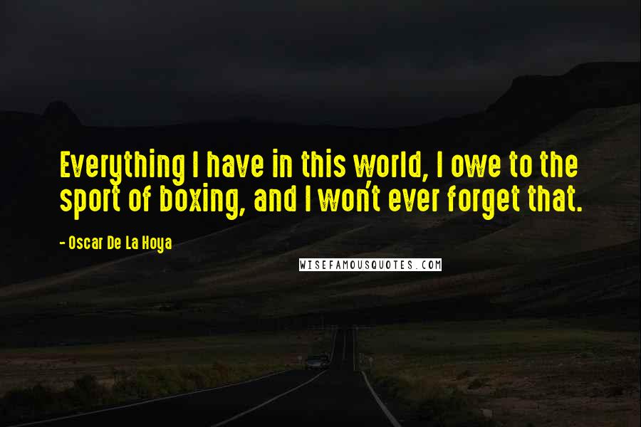 Oscar De La Hoya Quotes: Everything I have in this world, I owe to the sport of boxing, and I won't ever forget that.