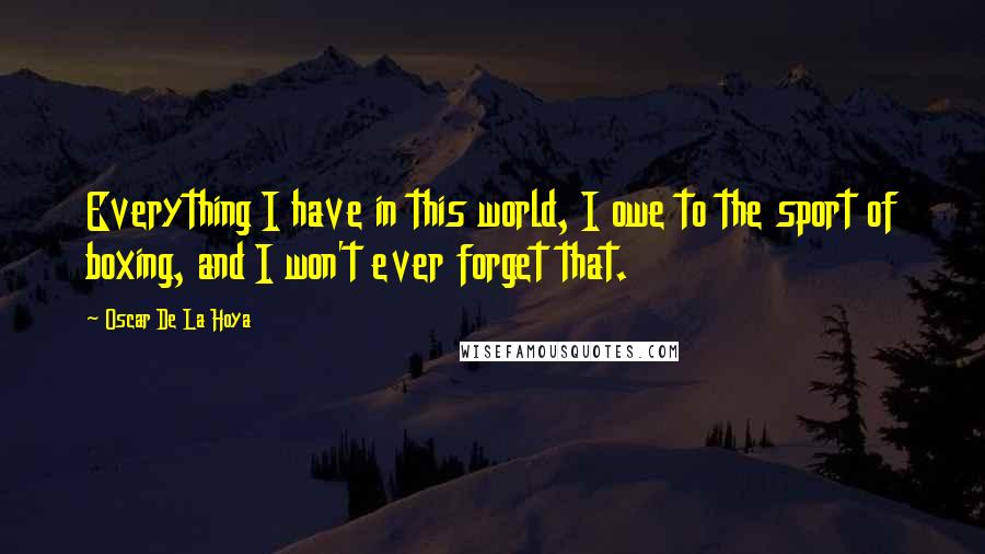 Oscar De La Hoya Quotes: Everything I have in this world, I owe to the sport of boxing, and I won't ever forget that.