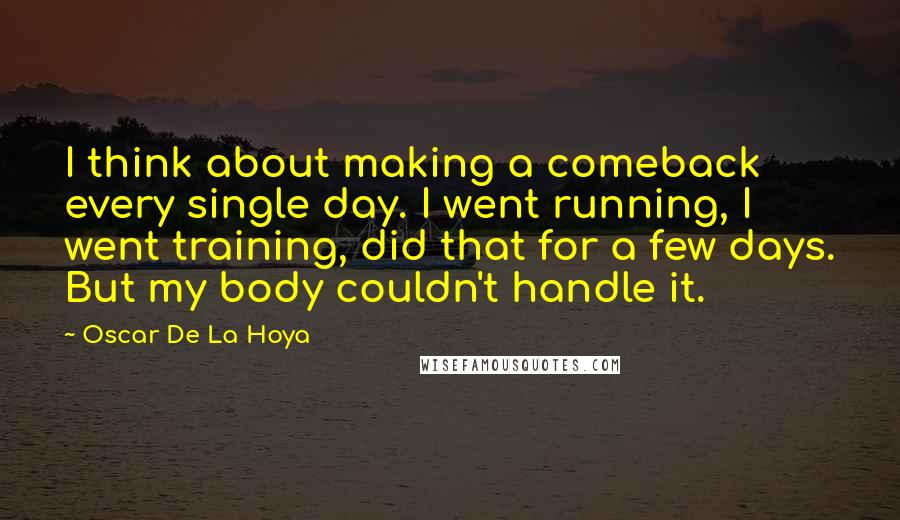 Oscar De La Hoya Quotes: I think about making a comeback every single day. I went running, I went training, did that for a few days. But my body couldn't handle it.