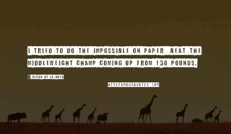 Oscar De La Hoya Quotes: I tried to do the impossible on paper beat the middleweight champ coming up from 130 pounds.