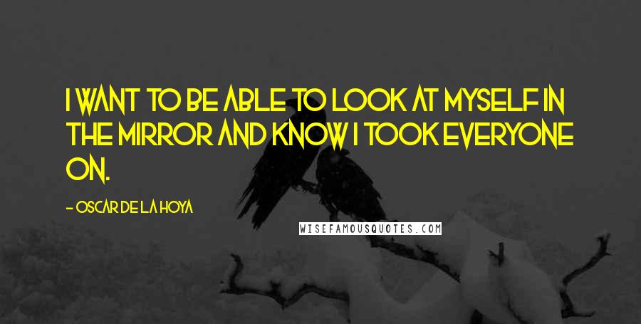 Oscar De La Hoya Quotes: I want to be able to look at myself in the mirror and know I took everyone on.