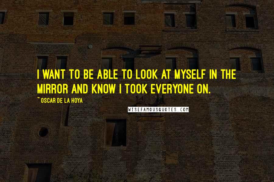 Oscar De La Hoya Quotes: I want to be able to look at myself in the mirror and know I took everyone on.