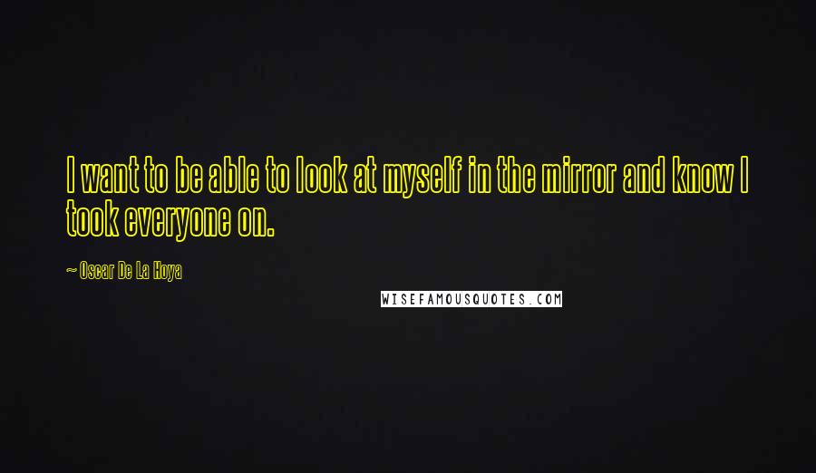 Oscar De La Hoya Quotes: I want to be able to look at myself in the mirror and know I took everyone on.