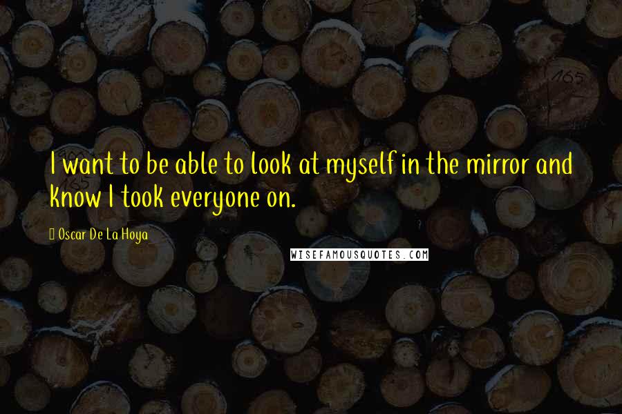 Oscar De La Hoya Quotes: I want to be able to look at myself in the mirror and know I took everyone on.