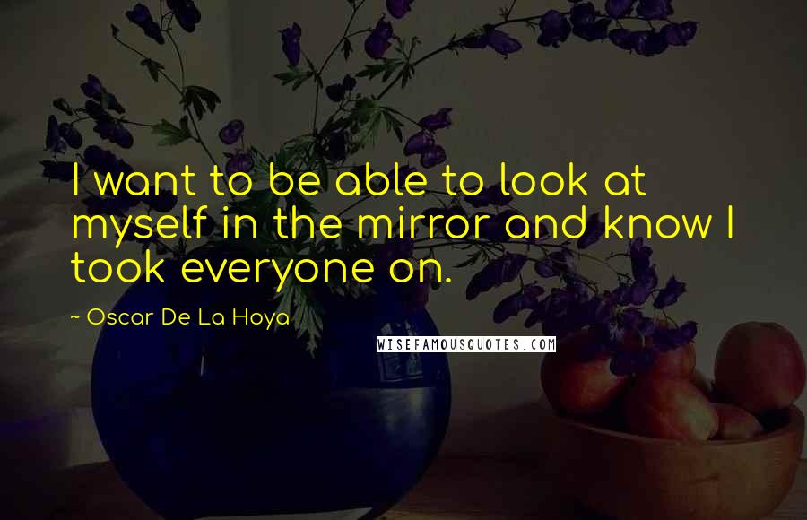 Oscar De La Hoya Quotes: I want to be able to look at myself in the mirror and know I took everyone on.