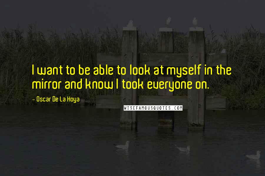 Oscar De La Hoya Quotes: I want to be able to look at myself in the mirror and know I took everyone on.