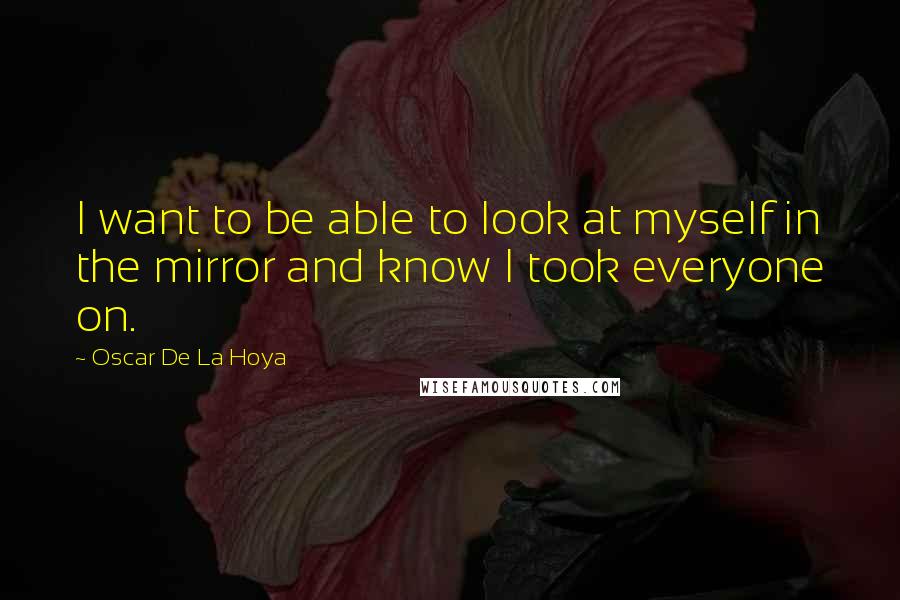 Oscar De La Hoya Quotes: I want to be able to look at myself in the mirror and know I took everyone on.