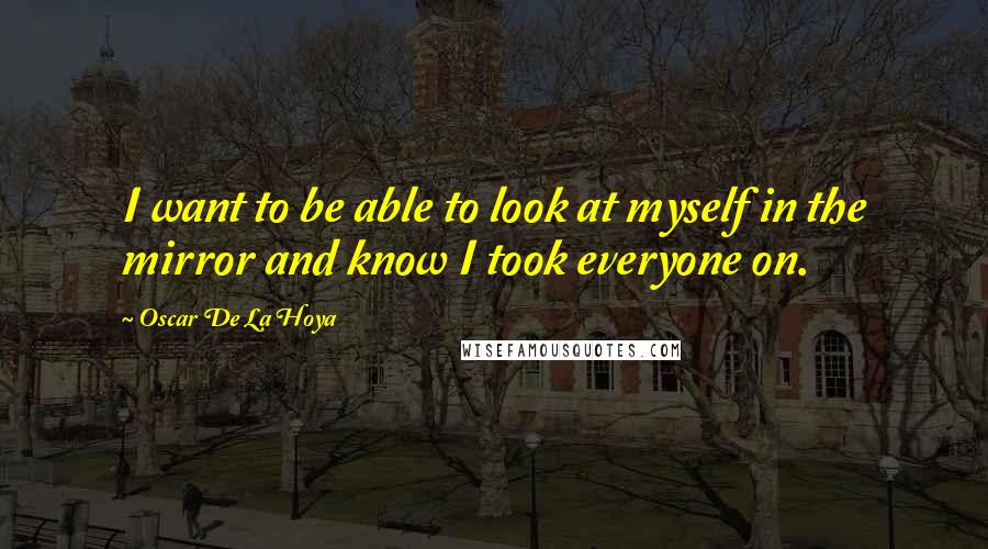 Oscar De La Hoya Quotes: I want to be able to look at myself in the mirror and know I took everyone on.