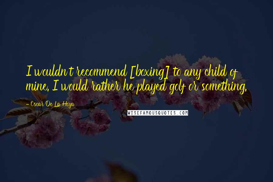 Oscar De La Hoya Quotes: I wouldn't recommend [boxing] to any child of mine. I would rather he played golf or something.