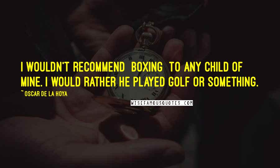 Oscar De La Hoya Quotes: I wouldn't recommend [boxing] to any child of mine. I would rather he played golf or something.